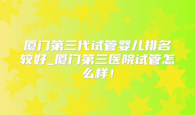 厦门第三代试管婴儿排名较好_厦门第三医院试管怎么样！
