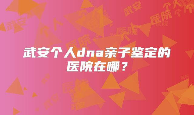 武安个人dna亲子鉴定的医院在哪？