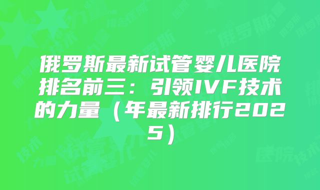 俄罗斯最新试管婴儿医院排名前三:引领IVF技术的力量(年最新排行2025)