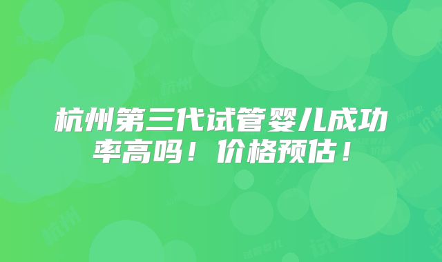 杭州第三代试管婴儿成功率高吗!价格预估!