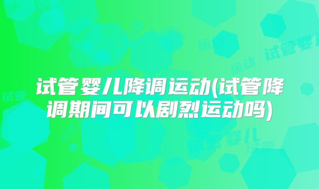试管婴儿降调运动(试管降调期间可以剧烈运动吗)