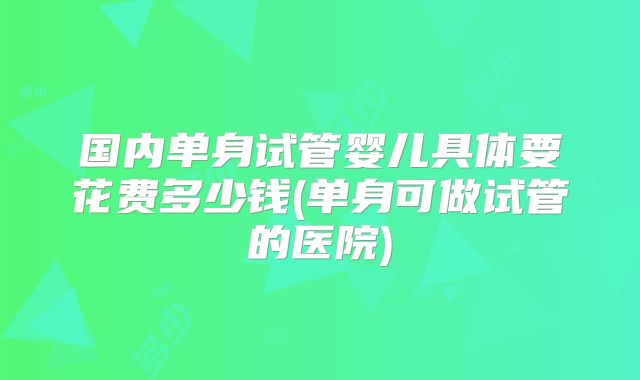 国内单身试管婴儿具体要花费多少钱(单身可做试管的医院)
