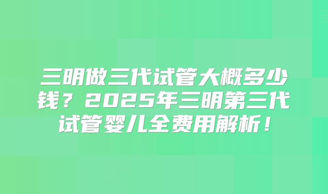 三明做三代试管大概多少钱？2025年三明第三代试管婴儿全费用解析！