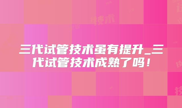 三代试管技术虽有提升_三代试管技术成熟了吗！