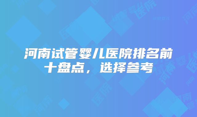河南试管婴儿医院排名前十盘点，选择参考