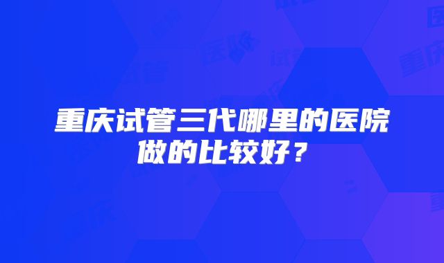 重庆试管三代哪里的医院做的比较好？