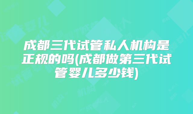 成都三代试管私人机构是正规的吗(成都做第三代试管婴儿多少钱)