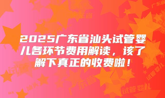 2025广东省汕头试管婴儿各环节费用解读，该了解下真正的收费啦！