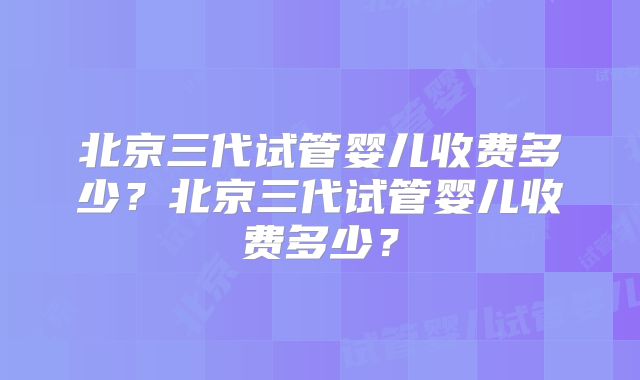 北京三代试管婴儿收费多少？北京三代试管婴儿收费多少？