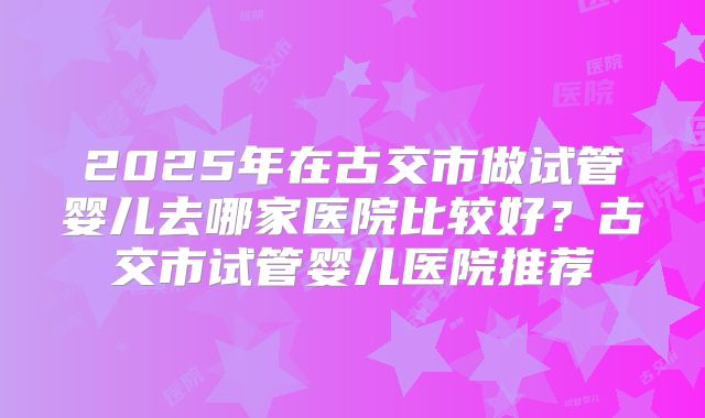 2025年在古交市做试管婴儿去哪家医院比较好？古交市试管婴儿医院推荐