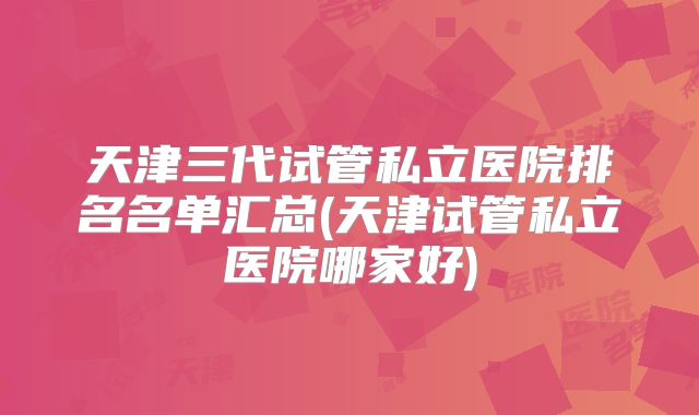 天津三代试管私立医院排名名单汇总(天津试管私立医院哪家好)