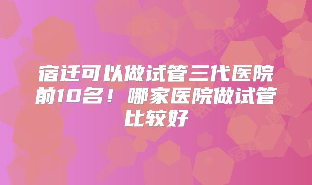 宿迁可以做试管三代医院前10名！哪家医院做试管比较好