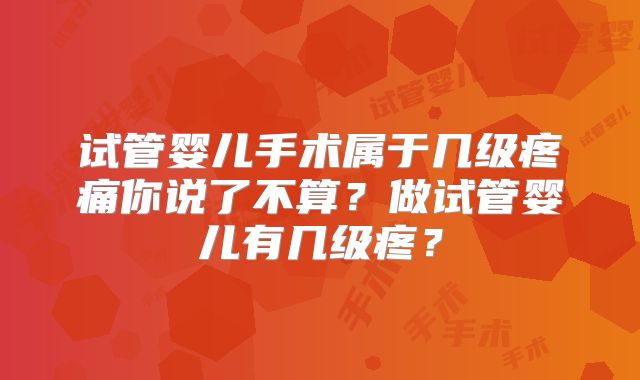 试管婴儿手术属于几级疼痛你说了不算？做试管婴儿有几级疼？