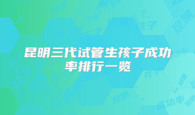 昆明三代试管生孩子成功率排行一览