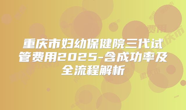 重庆市妇幼保健院三代试管费用2025-含成功率及全流程解析