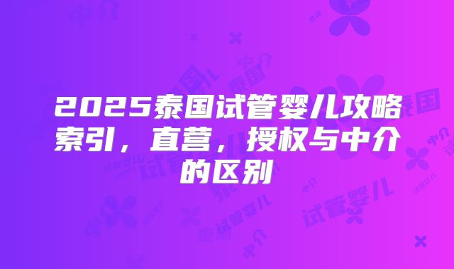 2025泰国试管婴儿攻略索引,直营,授权与中介的区别
