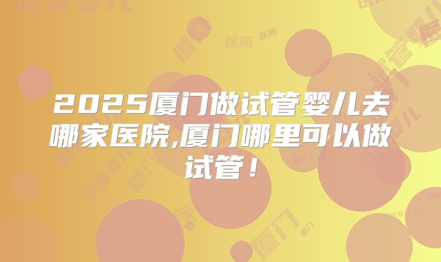 2025厦门做试管婴儿去哪家医院,厦门哪里可以做试管!