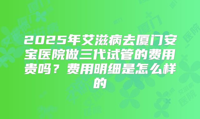 2025年艾滋病去厦门安宝医院做三代试管的费用贵吗?费用明细是怎么样的