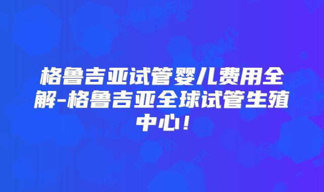 格鲁吉亚试管婴儿费用全解-格鲁吉亚全球试管生殖中心！