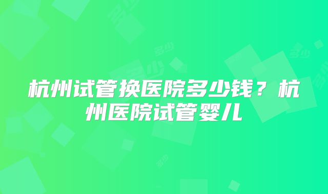 杭州试管换医院多少钱？杭州医院试管婴儿