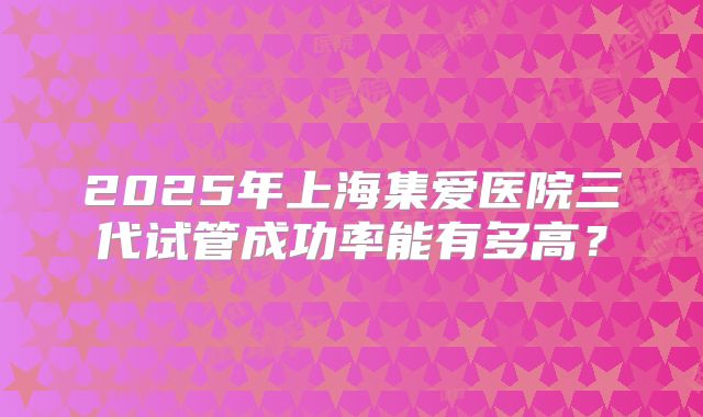 2025年上海集爱医院三代试管成功率能有多高？