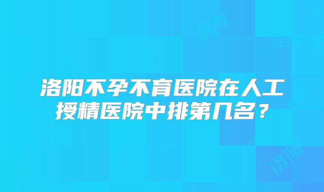 洛阳不孕不育医院在人工授精医院中排第几名？