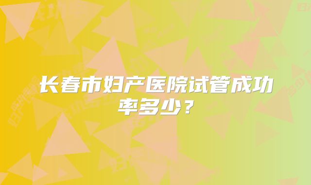 长春市妇产医院试管成功率多少？