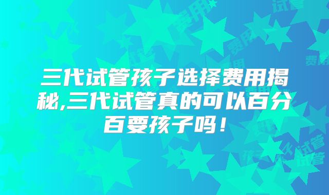 三代试管孩子选择费用揭秘,三代试管真的可以百分百要孩子吗！