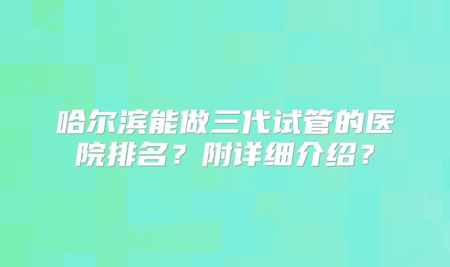 哈尔滨能做三代试管的医院排名？附详细介绍？