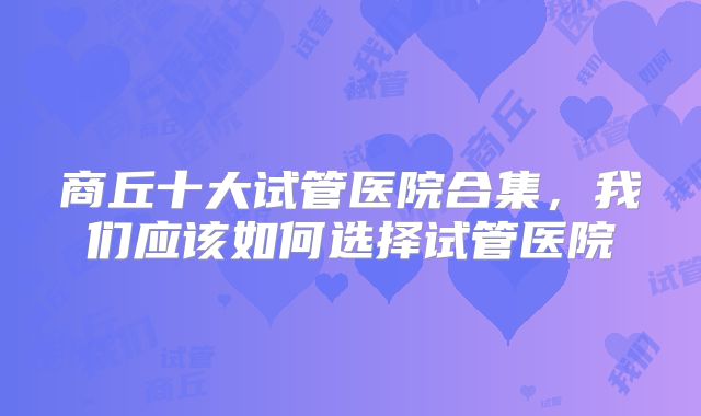 商丘十大试管医院合集,我们应该如何选择试管医院