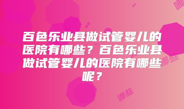百色乐业县做试管婴儿的医院有哪些？百色乐业县做试管婴儿的医院有哪些呢？