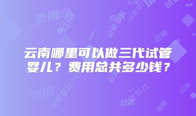 云南哪里可以做三代试管婴儿？费用总共多少钱？