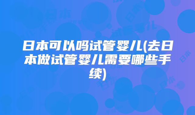 日本可以吗试管婴儿(去日本做试管婴儿需要哪些手续)