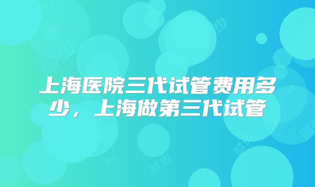 上海医院三代试管费用多少，上海做第三代试管