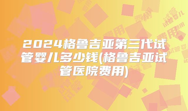2024格鲁吉亚第三代试管婴儿多少钱(格鲁吉亚试管医院费用)