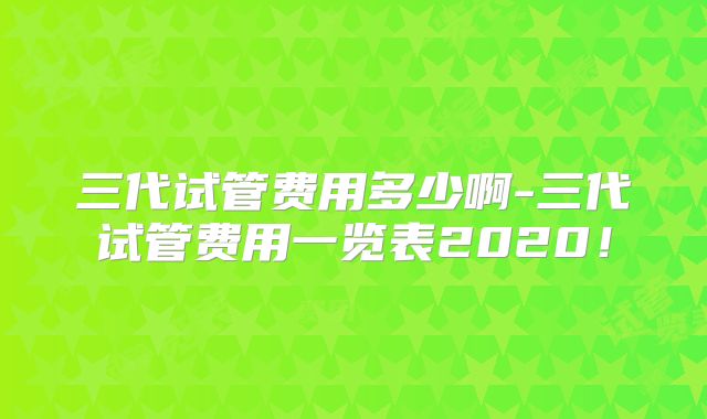 三代试管费用多少啊-三代试管费用一览表2020！