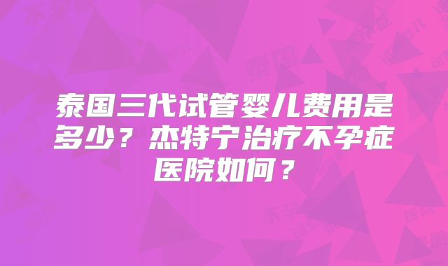 泰国三代试管婴儿费用是多少？杰特宁治疗不孕症医院如何？