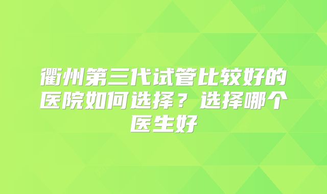 衢州第三代试管比较好的医院如何选择?选择哪个医生好