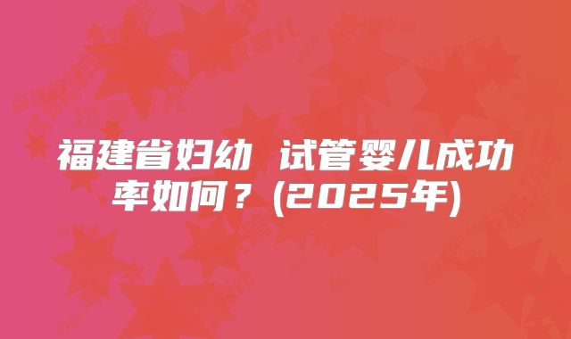 福建省妇幼 试管婴儿成功率如何?(2025年)