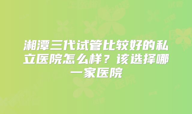 湘潭三代试管比较好的私立医院怎么样？该选择哪一家医院