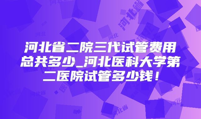 河北省二院三代试管费用总共多少_河北医科大学第二医院试管多少钱！