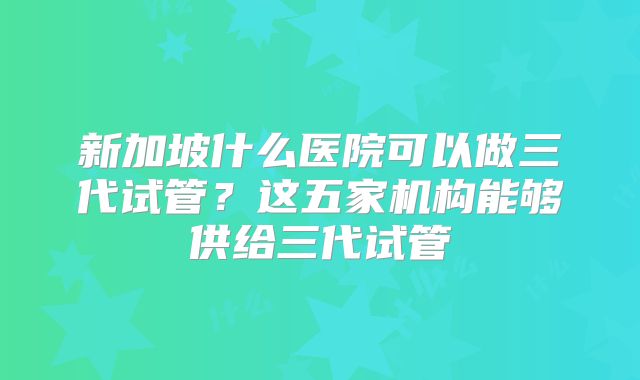 新加坡什么医院可以做三代试管？这五家机构能够供给三代试管