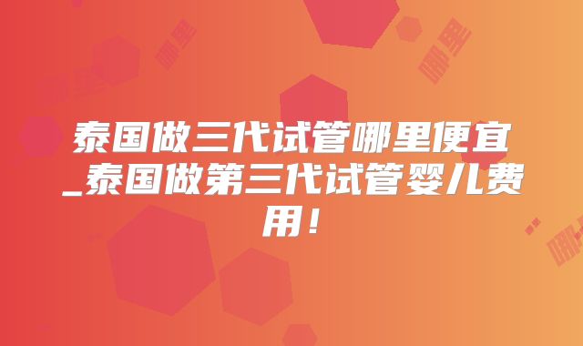 泰国做三代试管哪里便宜_泰国做第三代试管婴儿费用！