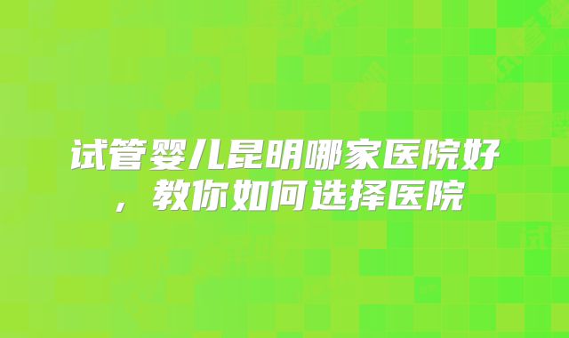 试管婴儿昆明哪家医院好，教你如何选择医院