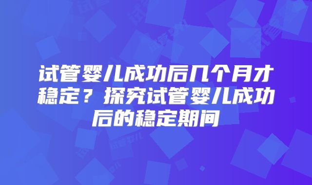试管婴儿成功后几个月才稳定？探究试管婴儿成功后的稳定期间
