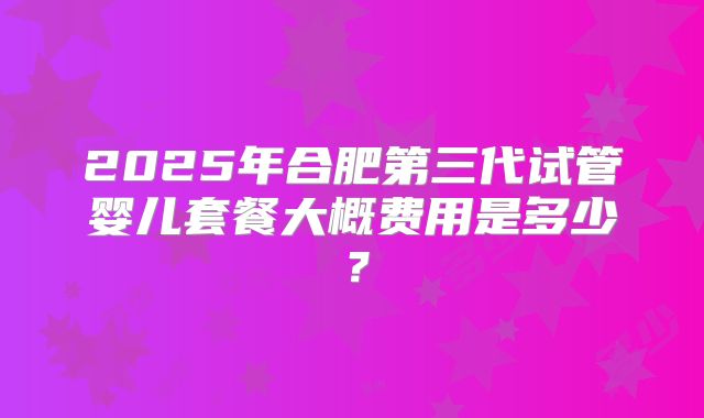 2025年合肥第三代试管婴儿套餐大概费用是多少？