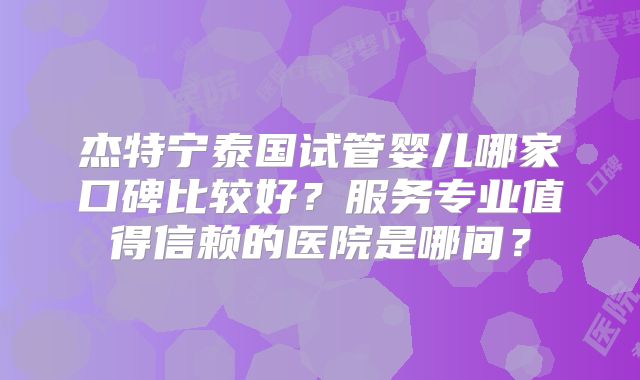 杰特宁泰国试管婴儿哪家口碑比较好？服务专业值得信赖的医院是哪间？