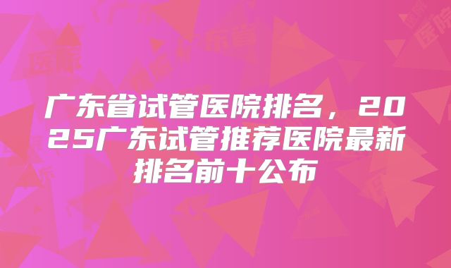 广东省试管医院排名，2025广东试管推荐医院最新排名前十公布