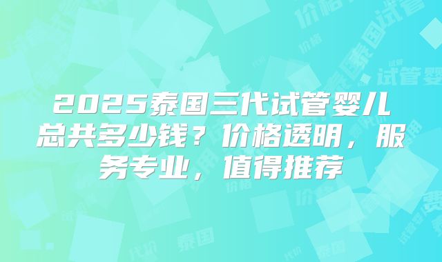 2025泰国三代试管婴儿总共多少钱？价格透明，服务专业，值得推荐