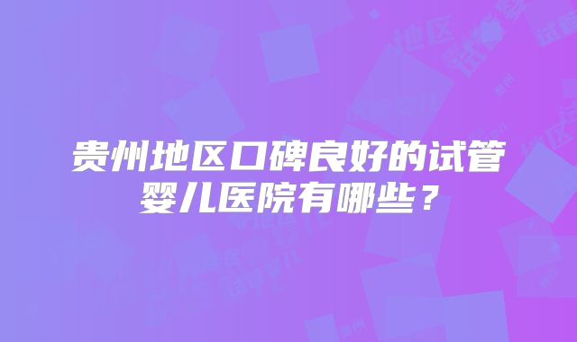 贵州地区口碑良好的试管婴儿医院有哪些？